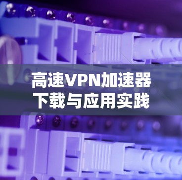 高速VPN加速器下载与应用实践