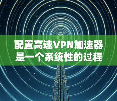 配置高速VPN加速器是一个系统性的过程,分为几个关键步骤。以下是详细的步骤指南