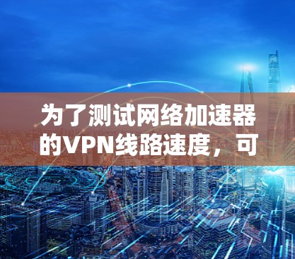 为了测试网络加速器的VPN线路速度,可以按照以下详细步骤进行