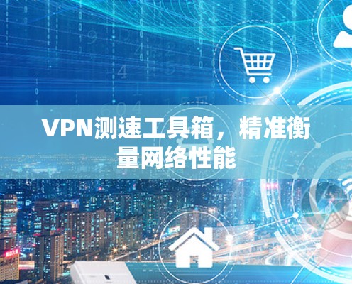 VPN测速工具箱,精准衡量网络性能