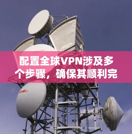 配置全球VPN涉及多个步骤,确保其顺利完成,可以按照以下步骤进行