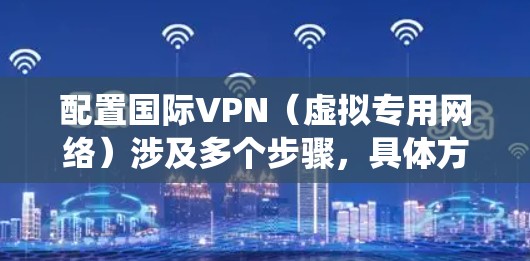 配置国际VPN（虚拟专用网络）涉及多个步骤，具体方法取决于你的操作系统和所使用的VPN服务类型。以下是一个通用的国际VPN配置教程，适用于常见的Windows、Mac和其他主流操作系统