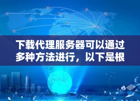 下载代理服务器可以通过多种方法进行,以下是根据不同需求和技术水平的分步指南
