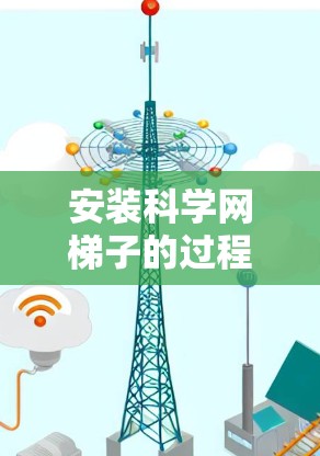 安装科学网梯子的过程可以分为几个主要步骤,每个步骤都需要仔细执行以确保安全和效果。以下是详细的步骤指南
