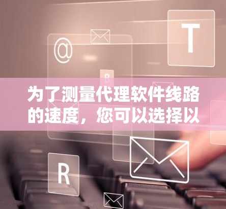 为了测量代理软件线路的速度,您可以选择以下工具,这些工具各有优势,适合不同的需求和技术水平