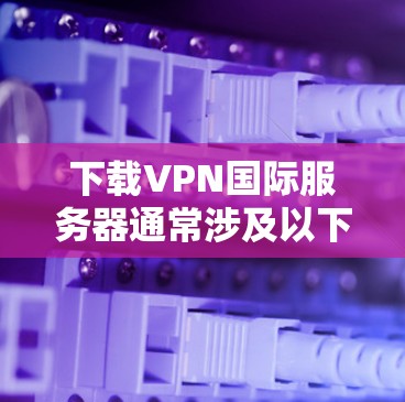 下载VPN国际服务器通常涉及以下几个步骤