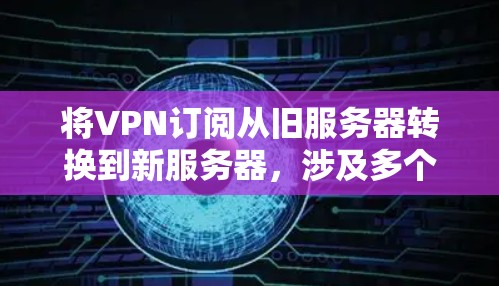 将VPN订阅从旧服务器转换到新服务器，涉及多个步骤，确保配置正确并顺利迁移。以下是一个清晰的步骤指南