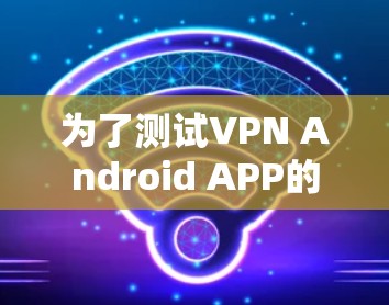 为了测试VPN Android APP的速度,可以按照以下步骤进行