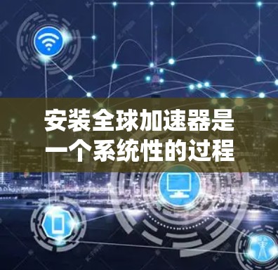 安装全球加速器是一个系统性的过程，涉及多个步骤和考虑因素。以下是分步骤的指南，帮助您顺利完成全球加速器的安装和配置