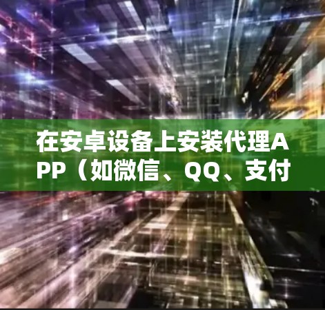 在安卓设备上安装代理APP(如微信、QQ、支付宝等)可能需要按照以下步骤操作