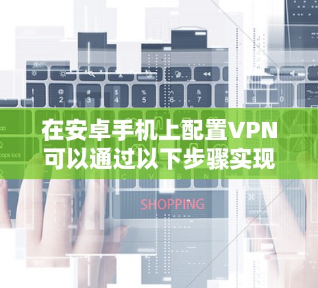 在安卓手机上配置VPN可以通过以下步骤实现