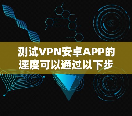 测试VPN安卓APP的速度可以通过以下步骤进行