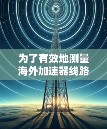 为了有效地测量海外加速器线路的性能,可以按照以下步骤进行 为了有效地测量海外加速器线路的性能,可以按照以下步骤进行