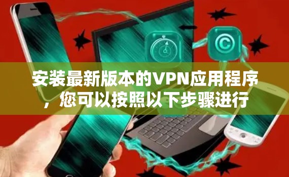 安装最新版本的VPN应用程序,您可以按照以下步骤进行 安装最新版本的VPN应用程序,您可以按照以下步骤进行