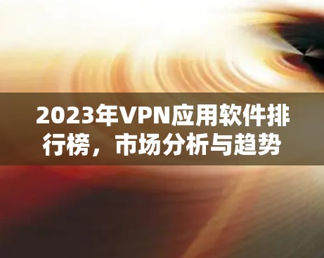 2023年VPN应用软件排行榜,市场分析与趋势预测