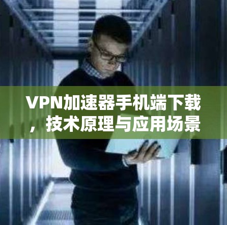 VPN加速器手机端下载,技术原理与应用场景分析