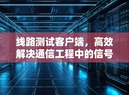 线路测试客户端,高效解决通信工程中的信号质量问题 线路测试客户端,高效解决通信工程中的信号质量问题