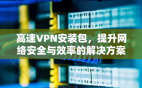 高速VPN安装包，提升网络安全与效率的解决方案