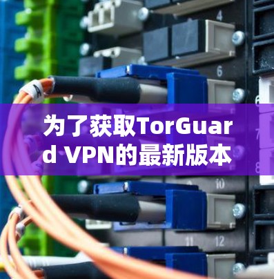 为了获取TorGuard VPN的最新版本APP,可以按照以下步骤操作