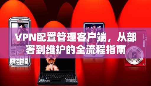 VPN配置管理客户端,从部署到维护的全流程指南 VPN配置管理客户端,从部署到维护的全流程指南