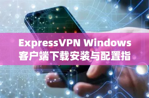 ExpressVPN Windows客户端下载安装与配置指南 ExpressVPN Windows客户端下载安装与配置指南