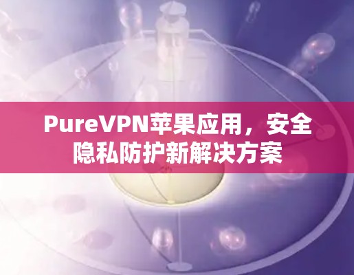 PureVPN苹果应用,安全隐私防护新解决方案 PureVPN苹果应用,安全隐私防护新解决方案